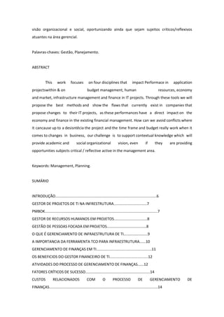 visão organizacional e social, oportunizando ainda que sejam sujeitos críticos/reflexivos
atuantes na área gerencial.


Palavras-chaves: Gestão, Planejamento.


ABSTRACT


           This       work        focuses         on four disciplines that               impact Performace in           application
projectswithin & on                              budget management, human                                       resources, economy
and market, infrastructure management and finance in IT projects. Through these tools we will
propose the best methods and show the flaws that currently exist in companies that
propose changes to their IT projects, as these performances have a direct impact on the
economy and finance in the existing financial management. How can we avoid conflicts where
it cancause up to a desisntêcia the project and the time frame and budget really work when it
comes to changes in business, our challenge is to support contextual knowledge which will
provide academic and                   social organizational                vision, even             if      they     are providing
opportunities subjects critical / reflective active in the management area.


Keywords: Management, Planning.


SUMÁRIO


INTRODUÇÃO.................................................................................................6
GESTOR DE PROJETOS DE TI NA INFRESTRUTURA................................7
PMBOK............................................................................................................7
GESTOR DE RECURSOS HUMANOS EM PROJETOS................................8
GESTÃO DE PESSOAS FOCADA EM PROJETOS......................................8
O QUE É GERENCIAMENTO DE INFRAESTRUTURA DE TI.......................9
A IMPORTANCIA DA FERRAMENTA TCO PARA INFRAESTRUTURA......10
GERENCIAMENTO DE FINANÇAS EM TI.....................................................11
OS BENEFICIOS DO GESTOR FINANCEIRO DE TI.....................................12
ATIVIDADES DO PROCESSO DE GERENCIAMENTO DE FINANÇAS......12
FATORES CRÍTICOS DE SUCESSO..............................................................14
CUSTOS            RELACIONADOS                  COM            O        PROCESSO              DE          GERENCIAMENTO         DE
FINANÇAS........................................................................................................14
 