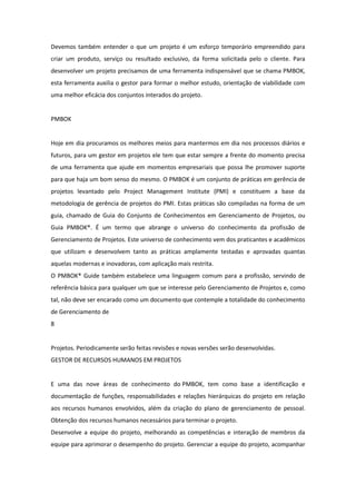 Devemos também entender o que um projeto é um esforço temporário empreendido para
criar um produto, serviço ou resultado exclusivo, da forma solicitada pelo o cliente. Para
desenvolver um projeto precisamos de uma ferramenta indispensável que se chama PMBOK,
esta ferramenta auxilia o gestor para formar o melhor estudo, orientação de viabilidade com
uma melhor eficácia dos conjuntos interados do projeto.


PMBOK


Hoje em dia procuramos os melhores meios para mantermos em dia nos processos diários e
futuros, para um gestor em projetos ele tem que estar sempre a frente do momento precisa
de uma ferramenta que ajude em momentos empresariais que possa lhe promover suporte
para que haja um bom senso do mesmo. O PMBOK é um conjunto de práticas em gerência de
projetos levantado pelo Project Management Institute (PMI) e constituem a base da
metodologia de gerência de projetos do PMI. Estas práticas são compiladas na forma de um
guia, chamado de Guia do Conjunto de Conhecimentos em Gerenciamento de Projetos, ou
Guia PMBOK®. É um termo que abrange o universo do conhecimento da profissão de
Gerenciamento de Projetos. Este universo de conhecimento vem dos praticantes e acadêmicos
que utilizam e desenvolvem tanto as práticas amplamente testadas e aprovadas quantas
aquelas modernas e inovadoras, com aplicação mais restrita.
O PMBOK® Guide também estabelece uma linguagem comum para a profissão, servindo de
referência básica para qualquer um que se interesse pelo Gerenciamento de Projetos e, como
tal, não deve ser encarado como um documento que contemple a totalidade do conhecimento
de Gerenciamento de
8


Projetos. Periodicamente serão feitas revisões e novas versões serão desenvolvidas.
GESTOR DE RECURSOS HUMANOS EM PROJETOS


E uma das nove áreas de conhecimento do PMBOK, tem como base a identificação e
documentação de funções, responsabilidades e relações hierárquicas do projeto em relação
aos recursos humanos envolvidos, além da criação do plano de gerenciamento de pessoal.
Obtenção dos recursos humanos necessários para terminar o projeto.
Desenvolve a equipe do projeto, melhorando as competências e interação de membros da
equipe para aprimorar o desempenho do projeto. Gerenciar a equipe do projeto, acompanhar
 