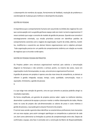 o desempenho de membros da equipe, fornecimento de feedback, resolução de problemas e
coordenação de mudanças para melhorar o desempenho do projeto.


GESTÃO DE PESSOAS


A importância que o comportamento humano vem assumindo no âmbito dos negócios fez com
que a preocupação com sua gestão ganhasse espaço cada vez maior na teoria organizacional. É
nesse contexto que surge o conceito de modelo de gestão de pessoas. Quando esse conceito é
estrategicamente orientado, sua missão prioritária consiste em identificar padrões de
comportamento coerentes com o negócio da organização. A partir de então, obtê-los, mantê-
los, modificá-los e associá-los aos demais fatores organizacionais será o objetivo principal.
Toda organização precisa ter um padrão de comportamento sistêmico em relação ao mundo
de negócios que a circunda e onde opera.


GESTÃO DE PESSOAS FOCADA EM PROJETOS


Os Projetos pedem uma estrutura organizacional matricial; pois valoriza a comunicação
diagonal na hierarquia e não somente a vertical; porém, na maioria das vezes, nasce em
organizações muito hierarquizadas; ou seja, uma estrutura organizacional funcional.
A gestão de pessoas em projetos é apenas uma das nove áreas de competência, as demais se
referem à gestão integrada; escopo; tempo; custo; qualidade; comunicação; riscos e
aquisições. Entretanto, a gestão de pessoas
9


é a que exige mais atenção do gerente, uma vez que somente as pessoas poderão atingir os
resultados esperados.
De forma simplificada, um gerente de projetos precisa saber: captar os melhores talentos;
desenvolver o potencial da equipe e procurar manter o melhor desempenho de todos. Muitas
vezes no custo do projeto são sub-dimensionados os valores de prazo e custo relativos à
gestão de pessoas, o que pode gerar prejuízo financeiro do projeto.
É normal casos aonde o gerente deve identificar as características profissionais mais marcantes
em sua nova equipe, para assim conseguir aperfeiçoar as competências e potenciais de cada
um; bem como administrar as limitações ou pontos de complementação entre eles. Depois de
confirmada a equipe, esta fase é concluída com a construção da Matriz de Responsabilidades
 