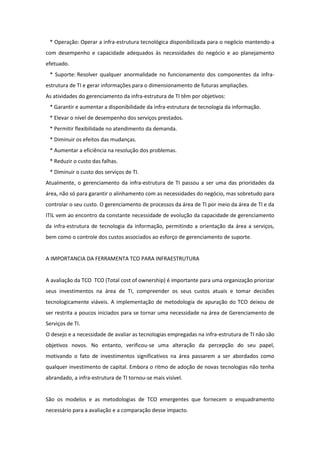 * Operação: Operar a infra-estrutura tecnológica disponibilizada para o negócio mantendo-a
com desempenho e capacidade adequados às necessidades do negócio e ao planejamento
efetuado.
 * Suporte: Resolver qualquer anormalidade no funcionamento dos componentes da infra-
estrutura de TI e gerar informações para o dimensionamento de futuras ampliações.
As atividades do gerenciamento da infra-estrutura de TI têm por objetivos:
 * Garantir e aumentar a disponibilidade da infra-estrutura de tecnologia da informação.
 * Elevar o nível de desempenho dos serviços prestados.
 * Permitir flexibilidade no atendimento da demanda.
 * Diminuir os efeitos das mudanças.
 * Aumentar a eficiência na resolução dos problemas.
 * Reduzir o custo das falhas.
 * Diminuir o custo dos serviços de TI.
Atualmente, o gerenciamento da infra-estrutura de TI passou a ser uma das prioridades da
área, não só para garantir o alinhamento com as necessidades do negócio, mas sobretudo para
controlar o seu custo. O gerenciamento de processos da área de TI por meio da área de TI e da
ITIL vem ao encontro da constante necessidade de evolução da capacidade de gerenciamento
da infra-estrutura de tecnologia da informação, permitindo a orientação da área a serviços,
bem como o controle dos custos associados ao esforço de gerenciamento de suporte.


A IMPORTANCIA DA FERRAMENTA TCO PARA INFRAESTRUTURA


A avaliação da TCO TCO (Total cost of ownership) é importante para uma organização priorizar
seus investimentos na área de TI, compreender os seus custos atuais e tomar decisões
tecnologicamente viáveis. A implementação de metodologia de apuração do TCO deixou de
ser restrita a poucos iniciados para se tornar uma necessidade na área de Gerenciamento de
Serviços de TI.
O desejo e a necessidade de avaliar as tecnologias empregadas na infra-estrutura de TI não são
objetivos novos. No entanto, verificou-se uma alteração da percepção do seu papel,
motivando o fato de investimentos significativos na área passarem a ser abordados como
qualquer investimento de capital. Embora o ritmo de adoção de novas tecnologias não tenha
abrandado, a infra-estrutura de TI tornou-se mais visível.


São os modelos e as metodologias de TCO emergentes que fornecem o enquadramento
necessário para a avaliação e a comparação desse impacto.
 