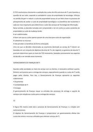 O TCO revolucionou claramente a avaliação dos custos da infra-estrutura de TI, pois levantou a
questão do seu valor, expondo os verdadeiros custos da propriedade da tecnologia. Esforços
no sentido de gerir e reduzir o custo de propriedade tornou-se um fator-chave no processo de
planejamento de avaliar o custo de propriedade tecnológica e os benefícios daí resultantes é
cada vez mais importante para determinar o valor dos serviços de Tecnologia da Informação.
Nesse sentido, as decisões tomadas sem compreender e ter em conta os custos existentes de
propriedade ou custo da mudança tende:
A ser subotimizadas.
A fazer com que os custos apenas passem de uma área para outra da organização.
A subestimar os recursos.
A não perceber os benefícios de forma antecipada.
Uma vez que as decisões relacionadas ao orçamento destinado ao serviço de TI devem ser
baseadas em um conjunto de objetivos (da área de TI e do negócio), os gestores da área de TI
precisam determinar quais os níveis de TCO necessários, baseados precisamente nos aspectos
da decisão a ser tomada nesse momento.


GERENCIAMENTO DE FINANÇAS EM TI


Quando estão acordados os níveis de serviço com os clientes, é necessário conhecer quanto,
Dinheiro será preciso para a entrega dos serviços, especialmente quando os custos de TI serão
pagos pelos clientes. Para isto, o Gerenciamento de Finanças apresenta os seguintes
subprocessos:
• Orçamentos
• Contabilidade de TI
• Encargos
O gerenciamento de finanças requer as entradas dos processos de entrega e suporte de
serviços com relação aos custos para a entrega dos serviços.


12


A figura F01 mostra onde está o processo de Gerenciamento de Finanças e a relação com
outros processos.
O objetivo do Gerenciamento de Finanças é proporcionar um gerenciamento efetivo dos
custos dos ativos e recursos utilizados para oferecer serviços de TI.
 