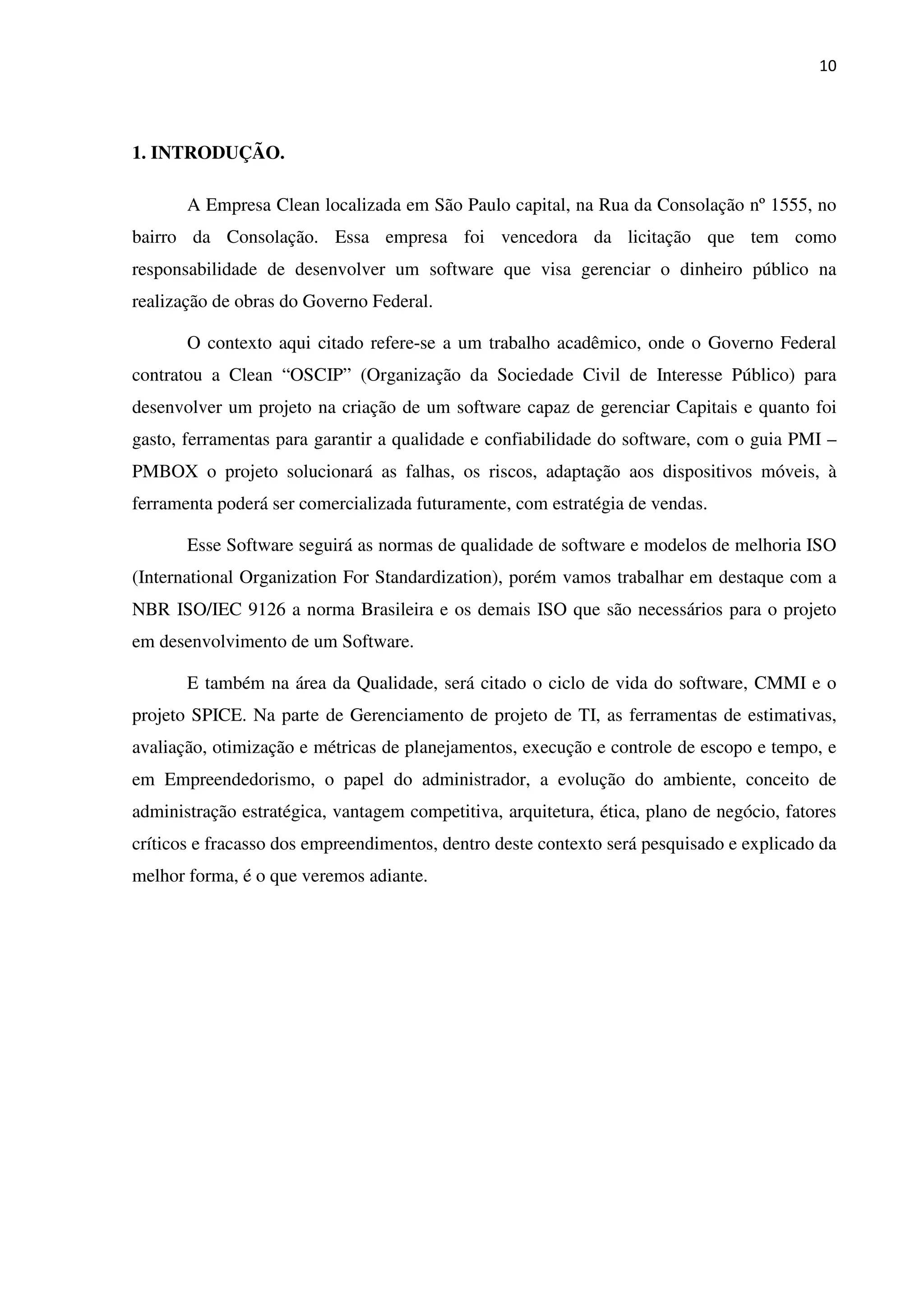 10
1. INTRODUÇÃO.
A Empresa Clean localizada em São Paulo capital, na Rua da Consolação nº 1555, no
bairro da Consolação. Essa empresa foi vencedora da licitação que tem como
responsabilidade de desenvolver um software que visa gerenciar o dinheiro público na
realização de obras do Governo Federal.
O contexto aqui citado refere-se a um trabalho acadêmico, onde o Governo Federal
contratou a Clean “OSCIP” (Organização da Sociedade Civil de Interesse Público) para
desenvolver um projeto na criação de um software capaz de gerenciar Capitais e quanto foi
gasto, ferramentas para garantir a qualidade e confiabilidade do software, com o guia PMI –
PMBOX o projeto solucionará as falhas, os riscos, adaptação aos dispositivos móveis, à
ferramenta poderá ser comercializada futuramente, com estratégia de vendas.
Esse Software seguirá as normas de qualidade de software e modelos de melhoria ISO
(International Organization For Standardization), porém vamos trabalhar em destaque com a
NBR ISO/IEC 9126 a norma Brasileira e os demais ISO que são necessários para o projeto
em desenvolvimento de um Software.
E também na área da Qualidade, será citado o ciclo de vida do software, CMMI e o
projeto SPICE. Na parte de Gerenciamento de projeto de TI, as ferramentas de estimativas,
avaliação, otimização e métricas de planejamentos, execução e controle de escopo e tempo, e
em Empreendedorismo, o papel do administrador, a evolução do ambiente, conceito de
administração estratégica, vantagem competitiva, arquitetura, ética, plano de negócio, fatores
críticos e fracasso dos empreendimentos, dentro deste contexto será pesquisado e explicado da
melhor forma, é o que veremos adiante.
 