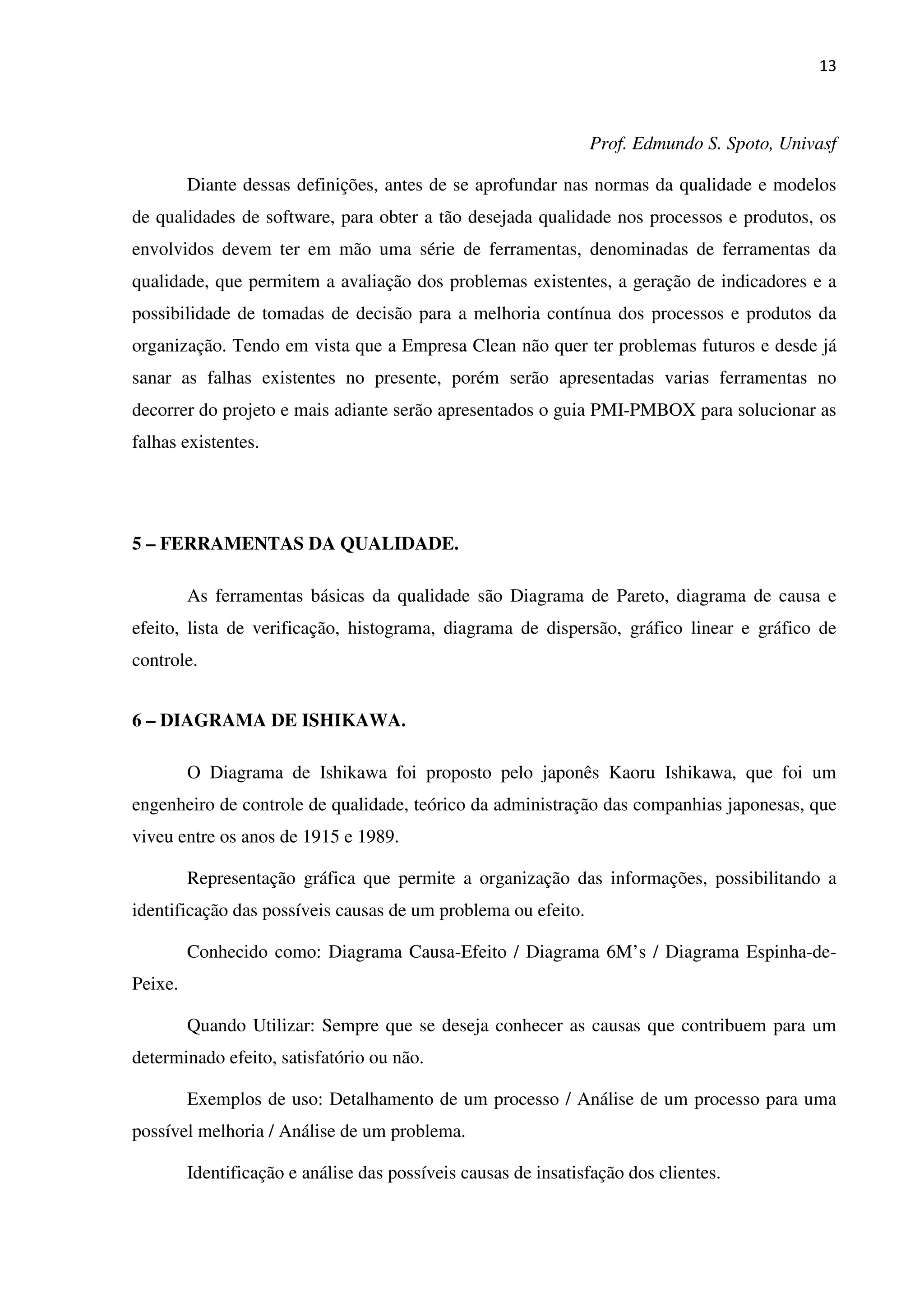 13
Prof. Edmundo S. Spoto, Univasf
Diante dessas definições, antes de se aprofundar nas normas da qualidade e modelos
de qualidades de software, para obter a tão desejada qualidade nos processos e produtos, os
envolvidos devem ter em mão uma série de ferramentas, denominadas de ferramentas da
qualidade, que permitem a avaliação dos problemas existentes, a geração de indicadores e a
possibilidade de tomadas de decisão para a melhoria contínua dos processos e produtos da
organização. Tendo em vista que a Empresa Clean não quer ter problemas futuros e desde já
sanar as falhas existentes no presente, porém serão apresentadas varias ferramentas no
decorrer do projeto e mais adiante serão apresentados o guia PMI-PMBOX para solucionar as
falhas existentes.
5 – FERRAMENTAS DA QUALIDADE.
As ferramentas básicas da qualidade são Diagrama de Pareto, diagrama de causa e
efeito, lista de verificação, histograma, diagrama de dispersão, gráfico linear e gráfico de
controle.
6 – DIAGRAMA DE ISHIKAWA.
O Diagrama de Ishikawa foi proposto pelo japonês Kaoru Ishikawa, que foi um
engenheiro de controle de qualidade, teórico da administração das companhias japonesas, que
viveu entre os anos de 1915 e 1989.
Representação gráfica que permite a organização das informações, possibilitando a
identificação das possíveis causas de um problema ou efeito.
Conhecido como: Diagrama Causa-Efeito / Diagrama 6M’s / Diagrama Espinha-de-
Peixe.
Quando Utilizar: Sempre que se deseja conhecer as causas que contribuem para um
determinado efeito, satisfatório ou não.
Exemplos de uso: Detalhamento de um processo / Análise de um processo para uma
possível melhoria / Análise de um problema.
Identificação e análise das possíveis causas de insatisfação dos clientes.
 