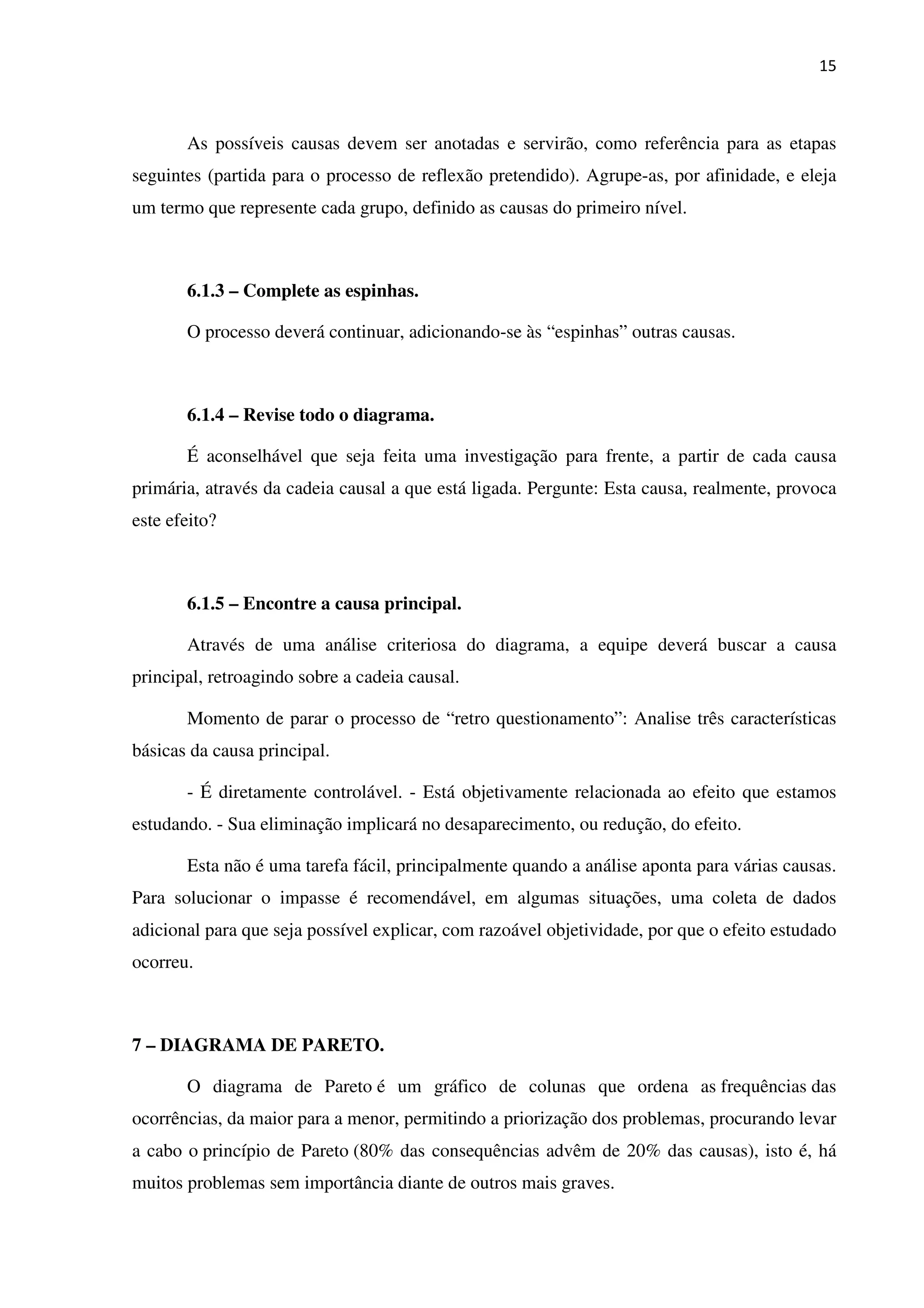 15
As possíveis causas devem ser anotadas e servirão, como referência para as etapas
seguintes (partida para o processo de reflexão pretendido). Agrupe-as, por afinidade, e eleja
um termo que represente cada grupo, definido as causas do primeiro nível.
6.1.3 – Complete as espinhas.
O processo deverá continuar, adicionando-se às “espinhas” outras causas.
6.1.4 – Revise todo o diagrama.
É aconselhável que seja feita uma investigação para frente, a partir de cada causa
primária, através da cadeia causal a que está ligada. Pergunte: Esta causa, realmente, provoca
este efeito?
6.1.5 – Encontre a causa principal.
Através de uma análise criteriosa do diagrama, a equipe deverá buscar a causa
principal, retroagindo sobre a cadeia causal.
Momento de parar o processo de “retro questionamento”: Analise três características
básicas da causa principal.
- É diretamente controlável. - Está objetivamente relacionada ao efeito que estamos
estudando. - Sua eliminação implicará no desaparecimento, ou redução, do efeito.
Esta não é uma tarefa fácil, principalmente quando a análise aponta para várias causas.
Para solucionar o impasse é recomendável, em algumas situações, uma coleta de dados
adicional para que seja possível explicar, com razoável objetividade, por que o efeito estudado
ocorreu.
7 – DIAGRAMA DE PARETO.
O diagrama de Pareto é um gráfico de colunas que ordena as frequências das
ocorrências, da maior para a menor, permitindo a priorização dos problemas, procurando levar
a cabo o princípio de Pareto (80% das consequências advêm de 20% das causas), isto é, há
muitos problemas sem importância diante de outros mais graves.
 