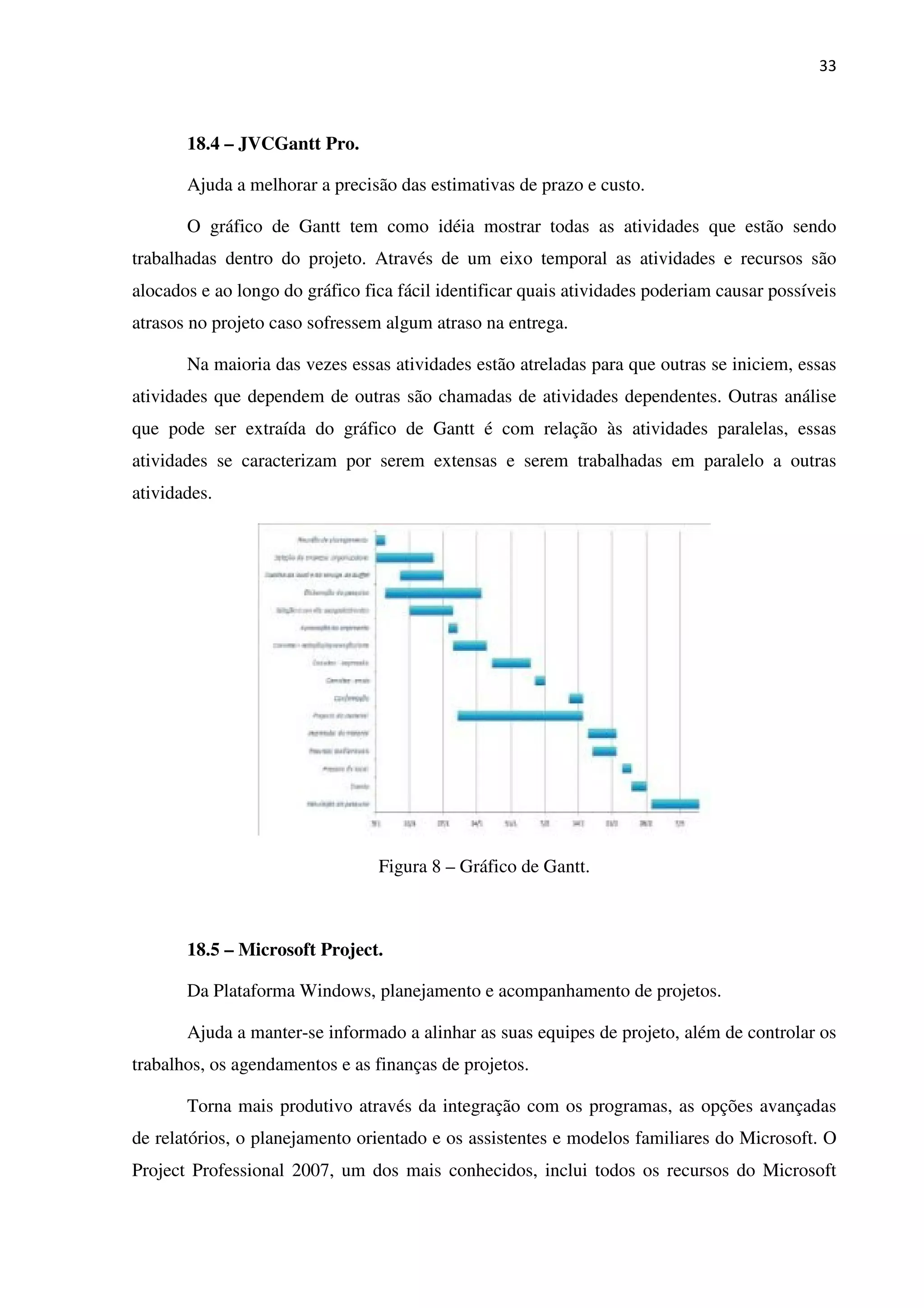 33
18.4 – JVCGantt Pro.
Ajuda a melhorar a precisão das estimativas de prazo e custo.
O gráfico de Gantt tem como idéia mostrar todas as atividades que estão sendo
trabalhadas dentro do projeto. Através de um eixo temporal as atividades e recursos são
alocados e ao longo do gráfico fica fácil identificar quais atividades poderiam causar possíveis
atrasos no projeto caso sofressem algum atraso na entrega.
Na maioria das vezes essas atividades estão atreladas para que outras se iniciem, essas
atividades que dependem de outras são chamadas de atividades dependentes. Outras análise
que pode ser extraída do gráfico de Gantt é com relação às atividades paralelas, essas
atividades se caracterizam por serem extensas e serem trabalhadas em paralelo a outras
atividades.
Figura 8 – Gráfico de Gantt.
18.5 – Microsoft Project.
Da Plataforma Windows, planejamento e acompanhamento de projetos.
Ajuda a manter-se informado a alinhar as suas equipes de projeto, além de controlar os
trabalhos, os agendamentos e as finanças de projetos.
Torna mais produtivo através da integração com os programas, as opções avançadas
de relatórios, o planejamento orientado e os assistentes e modelos familiares do Microsoft. O
Project Professional 2007, um dos mais conhecidos, inclui todos os recursos do Microsoft
 