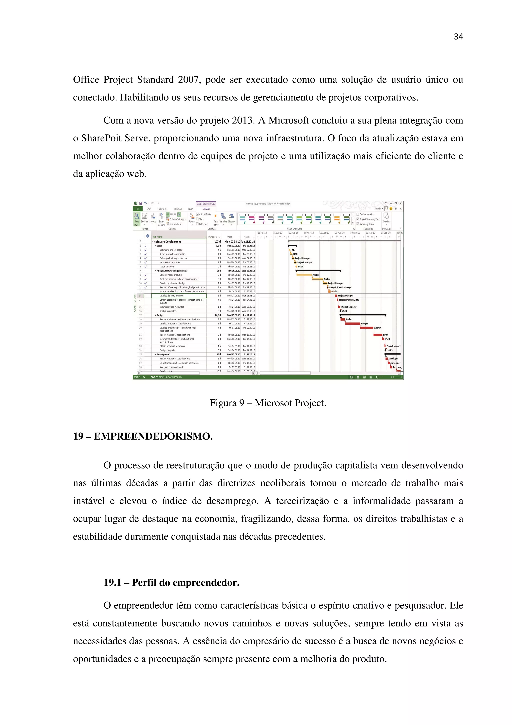 34
Office Project Standard 2007, pode ser executado como uma solução de usuário único ou
conectado. Habilitando os seus recursos de gerenciamento de projetos corporativos.
Com a nova versão do projeto 2013. A Microsoft concluiu a sua plena integração com
o SharePoit Serve, proporcionando uma nova infraestrutura. O foco da atualização estava em
melhor colaboração dentro de equipes de projeto e uma utilização mais eficiente do cliente e
da aplicação web.
Figura 9 – Microsot Project.
19 – EMPREENDEDORISMO.
O processo de reestruturação que o modo de produção capitalista vem desenvolvendo
nas últimas décadas a partir das diretrizes neoliberais tornou o mercado de trabalho mais
instável e elevou o índice de desemprego. A terceirização e a informalidade passaram a
ocupar lugar de destaque na economia, fragilizando, dessa forma, os direitos trabalhistas e a
estabilidade duramente conquistada nas décadas precedentes.
19.1 – Perfil do empreendedor.
O empreendedor têm como características básica o espírito criativo e pesquisador. Ele
está constantemente buscando novos caminhos e novas soluções, sempre tendo em vista as
necessidades das pessoas. A essência do empresário de sucesso é a busca de novos negócios e
oportunidades e a preocupação sempre presente com a melhoria do produto.
 
