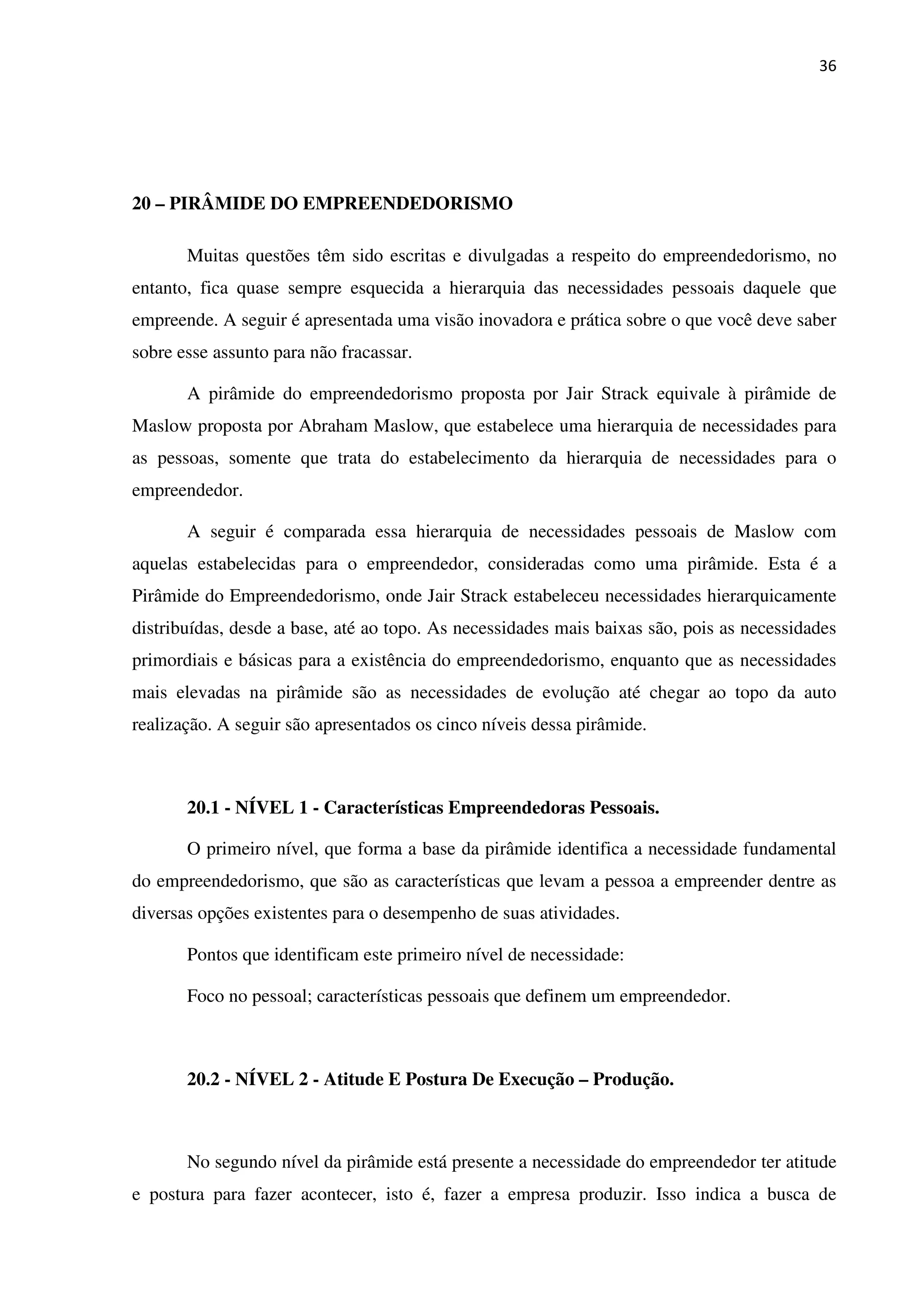 36
20 – PIRÂMIDE DO EMPREENDEDORISMO
Muitas questões têm sido escritas e divulgadas a respeito do empreendedorismo, no
entanto, fica quase sempre esquecida a hierarquia das necessidades pessoais daquele que
empreende. A seguir é apresentada uma visão inovadora e prática sobre o que você deve saber
sobre esse assunto para não fracassar.
A pirâmide do empreendedorismo proposta por Jair Strack equivale à pirâmide de
Maslow proposta por Abraham Maslow, que estabelece uma hierarquia de necessidades para
as pessoas, somente que trata do estabelecimento da hierarquia de necessidades para o
empreendedor.
A seguir é comparada essa hierarquia de necessidades pessoais de Maslow com
aquelas estabelecidas para o empreendedor, consideradas como uma pirâmide. Esta é a
Pirâmide do Empreendedorismo, onde Jair Strack estabeleceu necessidades hierarquicamente
distribuídas, desde a base, até ao topo. As necessidades mais baixas são, pois as necessidades
primordiais e básicas para a existência do empreendedorismo, enquanto que as necessidades
mais elevadas na pirâmide são as necessidades de evolução até chegar ao topo da auto
realização. A seguir são apresentados os cinco níveis dessa pirâmide.
20.1 - NÍVEL 1 - Características Empreendedoras Pessoais.
O primeiro nível, que forma a base da pirâmide identifica a necessidade fundamental
do empreendedorismo, que são as características que levam a pessoa a empreender dentre as
diversas opções existentes para o desempenho de suas atividades.
Pontos que identificam este primeiro nível de necessidade:
Foco no pessoal; características pessoais que definem um empreendedor.
20.2 - NÍVEL 2 - Atitude E Postura De Execução – Produção.
No segundo nível da pirâmide está presente a necessidade do empreendedor ter atitude
e postura para fazer acontecer, isto é, fazer a empresa produzir. Isso indica a busca de
 