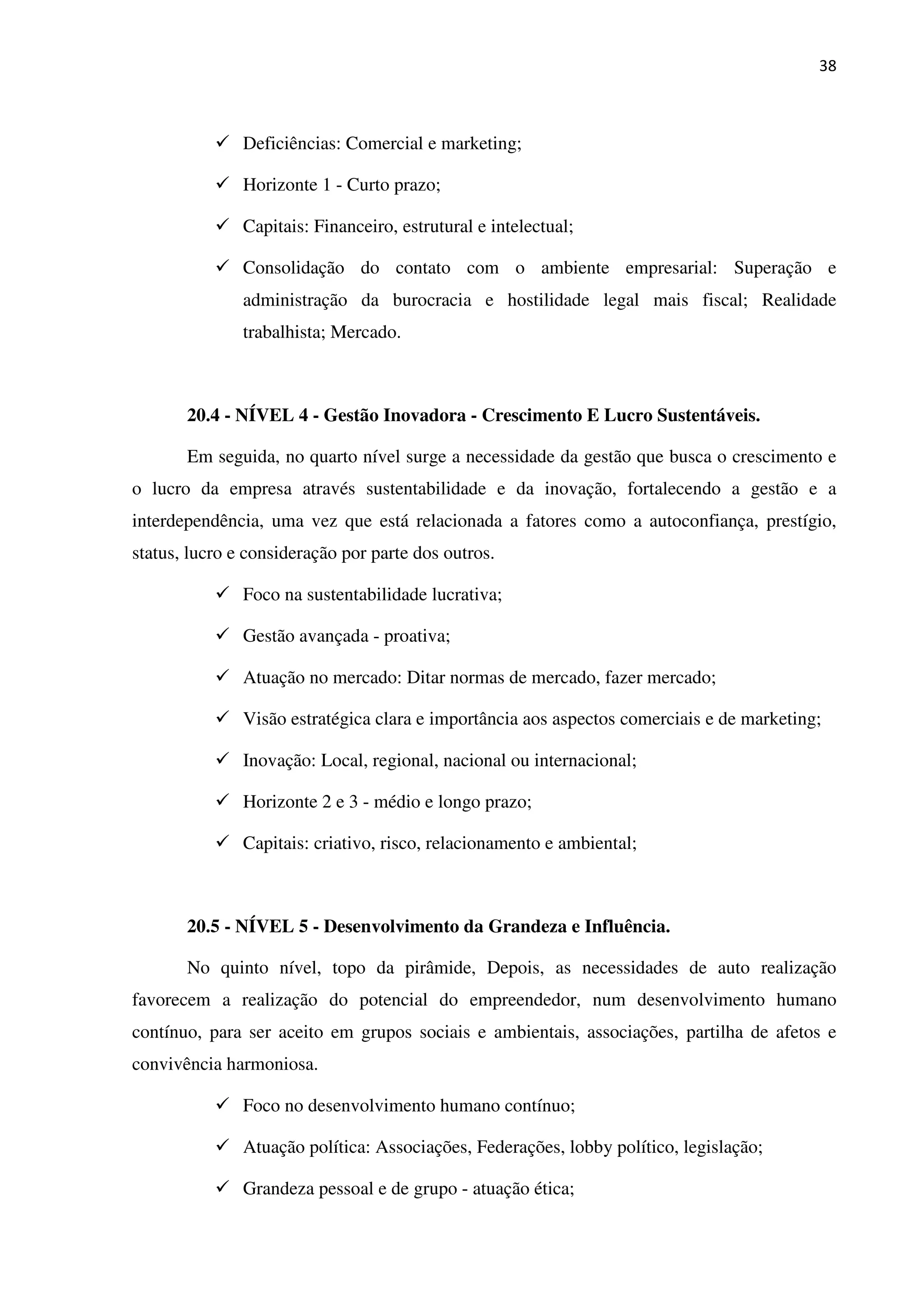 38
Deficiências: Comercial e marketing;
Horizonte 1 - Curto prazo;
Capitais: Financeiro, estrutural e intelectual;
Consolidação do contato com o ambiente empresarial: Superação e
administração da burocracia e hostilidade legal mais fiscal; Realidade
trabalhista; Mercado.
20.4 - NÍVEL 4 - Gestão Inovadora - Crescimento E Lucro Sustentáveis.
Em seguida, no quarto nível surge a necessidade da gestão que busca o crescimento e
o lucro da empresa através sustentabilidade e da inovação, fortalecendo a gestão e a
interdependência, uma vez que está relacionada a fatores como a autoconfiança, prestígio,
status, lucro e consideração por parte dos outros.
Foco na sustentabilidade lucrativa;
Gestão avançada - proativa;
Atuação no mercado: Ditar normas de mercado, fazer mercado;
Visão estratégica clara e importância aos aspectos comerciais e de marketing;
Inovação: Local, regional, nacional ou internacional;
Horizonte 2 e 3 - médio e longo prazo;
Capitais: criativo, risco, relacionamento e ambiental;
20.5 - NÍVEL 5 - Desenvolvimento da Grandeza e Influência.
No quinto nível, topo da pirâmide, Depois, as necessidades de auto realização
favorecem a realização do potencial do empreendedor, num desenvolvimento humano
contínuo, para ser aceito em grupos sociais e ambientais, associações, partilha de afetos e
convivência harmoniosa.
Foco no desenvolvimento humano contínuo;
Atuação política: Associações, Federações, lobby político, legislação;
Grandeza pessoal e de grupo - atuação ética;
 