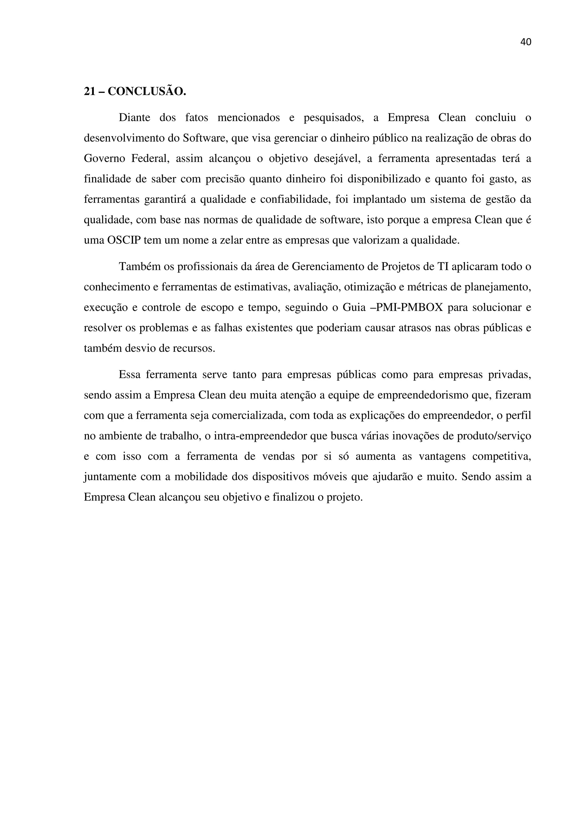 40
21 – CONCLUSÃO.
Diante dos fatos mencionados e pesquisados, a Empresa Clean concluiu o
desenvolvimento do Software, que visa gerenciar o dinheiro público na realização de obras do
Governo Federal, assim alcançou o objetivo desejável, a ferramenta apresentadas terá a
finalidade de saber com precisão quanto dinheiro foi disponibilizado e quanto foi gasto, as
ferramentas garantirá a qualidade e confiabilidade, foi implantado um sistema de gestão da
qualidade, com base nas normas de qualidade de software, isto porque a empresa Clean que é
uma OSCIP tem um nome a zelar entre as empresas que valorizam a qualidade.
Também os profissionais da área de Gerenciamento de Projetos de TI aplicaram todo o
conhecimento e ferramentas de estimativas, avaliação, otimização e métricas de planejamento,
execução e controle de escopo e tempo, seguindo o Guia –PMI-PMBOX para solucionar e
resolver os problemas e as falhas existentes que poderiam causar atrasos nas obras públicas e
também desvio de recursos.
Essa ferramenta serve tanto para empresas públicas como para empresas privadas,
sendo assim a Empresa Clean deu muita atenção a equipe de empreendedorismo que, fizeram
com que a ferramenta seja comercializada, com toda as explicações do empreendedor, o perfil
no ambiente de trabalho, o intra-empreendedor que busca várias inovações de produto/serviço
e com isso com a ferramenta de vendas por si só aumenta as vantagens competitiva,
juntamente com a mobilidade dos dispositivos móveis que ajudarão e muito. Sendo assim a
Empresa Clean alcançou seu objetivo e finalizou o projeto.
 