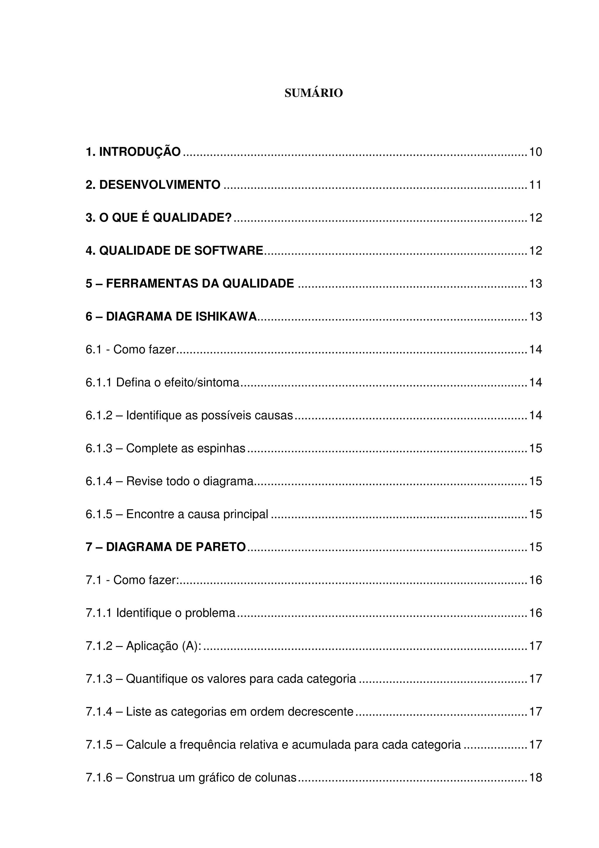 5
SUMÁRIO
1. INTRODUÇÃO ......................................................................................................10
2. DESENVOLVIMENTO ..........................................................................................11
3. O QUE É QUALIDADE?.......................................................................................12
4. QUALIDADE DE SOFTWARE..............................................................................12
5 – FERRAMENTAS DA QUALIDADE ....................................................................13
6 – DIAGRAMA DE ISHIKAWA................................................................................13
6.1 - Como fazer........................................................................................................14
6.1.1 Defina o efeito/sintoma.....................................................................................14
6.1.2 – Identifique as possíveis causas.....................................................................14
6.1.3 – Complete as espinhas...................................................................................15
6.1.4 – Revise todo o diagrama.................................................................................15
6.1.5 – Encontre a causa principal ............................................................................15
7 – DIAGRAMA DE PARETO...................................................................................15
7.1 - Como fazer:.......................................................................................................16
7.1.1 Identifique o problema......................................................................................16
7.1.2 – Aplicação (A):................................................................................................17
7.1.3 – Quantifique os valores para cada categoria ..................................................17
7.1.4 – Liste as categorias em ordem decrescente...................................................17
7.1.5 – Calcule a frequência relativa e acumulada para cada categoria ...................17
7.1.6 – Construa um gráfico de colunas....................................................................18
 