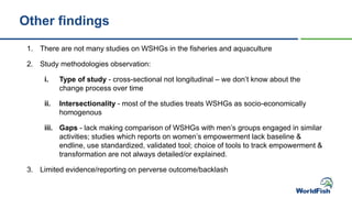1. There are not many studies on WSHGs in the fisheries and aquaculture
2. Study methodologies observation:
i. Type of study - cross-sectional not longitudinal – we don’t know about the
change process over time
ii. Intersectionality - most of the studies treats WSHGs as socio-economically
homogenous
iii. Gaps - lack making comparison of WSHGs with men’s groups engaged in similar
activities; studies which reports on women’s empowerment lack baseline &
endline, use standardized, validated tool; choice of tools to track empowerment &
transformation are not always detailed/or explained.
3. Limited evidence/reporting on perverse outcome/backlash
Other findings
 