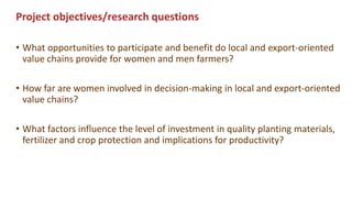 Project objectives/research questions
• What opportunities to participate and benefit do local and export-oriented
value chains provide for women and men farmers?
• How far are women involved in decision-making in local and export-oriented
value chains?
• What factors influence the level of investment in quality planting materials,
fertilizer and crop protection and implications for productivity?
 