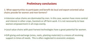 1. What opportunities to participate and benefit do local and export-oriented value
chains provide for women and men farmers?
Intensive value chains are dominated by men. In this case, women have more control
and interest in other crops, livestock or off-farm work. It is not necessarily to have
women empowerment in all crops evenly.
Local value chains with post-harvest technologies have a great potential for women.
Gift giving and exchange (vines, roots, planting materials) is a means of receiving
support in times of needs. This is often neglected in economic analyses.
Preliminary conclusions
 