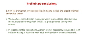 Preliminary conclusions
2. How far are women involved in decision-making in local and export-oriented
value value chain?
 Women have more decision-making power in local and less-intensive value
chains. Male labour-migration contest - a great potential to empower
women.
 In export-oriented value chains, women are not necessarily excluded but joint
decision-making is nuanced. Men have more power in technical decisions.
 