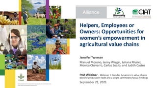 Helpers, Employees or
Owners: Opportunities for
women’s empowerment in
agricultural value chains
Jennifer Twyman
Manuel Moreno, Jenny Wiegel, Juliana Muriel,
Monica Chavarro, Carlos Suazo, and Judith Castro
PIM Webinar - Webinar 1: Gender dynamics in value chains
beyond production node and a single commodity focus: Findings
September 21, 2021
 