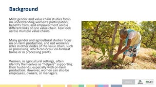 Background
Most gender and value chain studies focus
on understanding women’s participation,
benefits from, and empowerment across
different links of one value chain. Few look
across multiple value chains.
Many gender and agricultural studies focus
on on-farm production, and not women’s
roles in other nodes of the value chain, such
as processing, which can occur on-farm/at
home or in processing plants.
Women, in agricultural settings, often
identify themselves as “helpers” supporting
their husbands, especially with on-farm
production. However, women can also be
employees, owners, or managers.
 