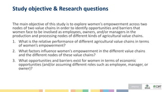 Study objective & Research questions
The main objective of this study is to explore women's empowerment across two
nodes of two value chains in order to identify opportunities and barriers that
women face to be involved as employees, owners, and/or managers in the
production and processing nodes of different kinds of agricultural value chains.
1. What is the relative performance of different agricultural value chains in terms
of women’s empowerment?
2. What factors influence women's empowerment in the different value chains
and the different nodes of these value chains?
3. What opportunities and barriers exist for women in terms of economic
opportunities (and/or assuming different roles such as employee, manager, or
owner)?
 