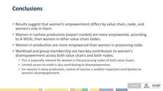 Conclusions
• Results suggest that women’s empowerment differs by value chain, node, and
women’s role in them.
• Women in cashew production (export market) are more empowered, according
to A-WEAI, than women in other value chain nodes.
• Women in production are more empowered than women in processing node.
• Workload and group membership are two key contributors to women’s
disempowerment across both value chains and both nodes.
• This is especially relevant for women in the processing nodes of both value chains.
• Limited access to credit is also contributing to disempowerment.
• For women in dairy production, control of income is another important contribution to
women’s disempowerment.
 
