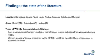 Findings: the state of the literature
Location: Karnataka, Kerala, Tamil Nadu, Andhra Pradesh, Odisha and Mumbai
Areas: Rural (21) + Sub-urban (1) + urban (1)
Types of WSHGs (by association/affiliation):
• Gov. programmes/schemes: vehicles of microfinance; receive subsidies from various schemes
• NGOs
• Women groups which are organized by the SIFFS - kept their own identities; engagement in
economic activities
 