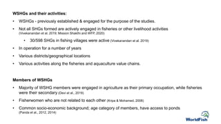 WSHGs and their activities:
• WSHGs - previously established & engaged for the purpose of the studies.
• Not all SHGs formed are actively engaged in fisheries or other livelihood activities
(Vivekanandan et al. 2019; Mission Shakthi and WFP, 2020)
• 30/598 SHGs in fishing villages were active (Vivekanandan et al. 2019)
• In operation for a number of years
• Various districts/geographical locations
• Various activities along the fisheries and aquaculture value chains.
Members of WSHGs
• Majority of WSHG members were engaged in agriculture as their primary occupation, while fisheries
were their secondary (Devi et al., 2019)
• Fisherwomen who are not related to each other (Kripa & Mohamed, 2008)
• Common socio-economic background; age category of members, have access to ponds
(Panda et al., 2012, 2014)
 