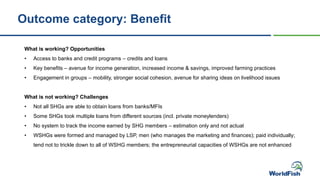 What is working? Opportunities
• Access to banks and credit programs – credits and loans
• Key benefits – avenue for income generation, increased income & savings, improved farming practices
• Engagement in groups – mobility, stronger social cohesion, avenue for sharing ideas on livelihood issues
What is not working? Challenges
• Not all SHGs are able to obtain loans from banks/MFIs
• Some SHGs took multiple loans from different sources (incl. private moneylenders)
• No system to track the income earned by SHG members – estimation only and not actual
• WSHGs were formed and managed by LSP, men (who manages the marketing and finances); paid individually;
tend not to trickle down to all of WSHG members; the entrepreneurial capacities of WSHGs are not enhanced
Outcome category: Benefit
 