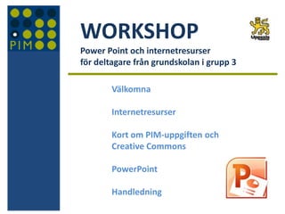 WORKSHOP
Power Point och internetresurser
för deltagare från grundskolan i grupp 3
Välkomna
Internetresurser
Kort om PIM-uppgiften och
Creative Commons
PowerPoint
Handledning
 
