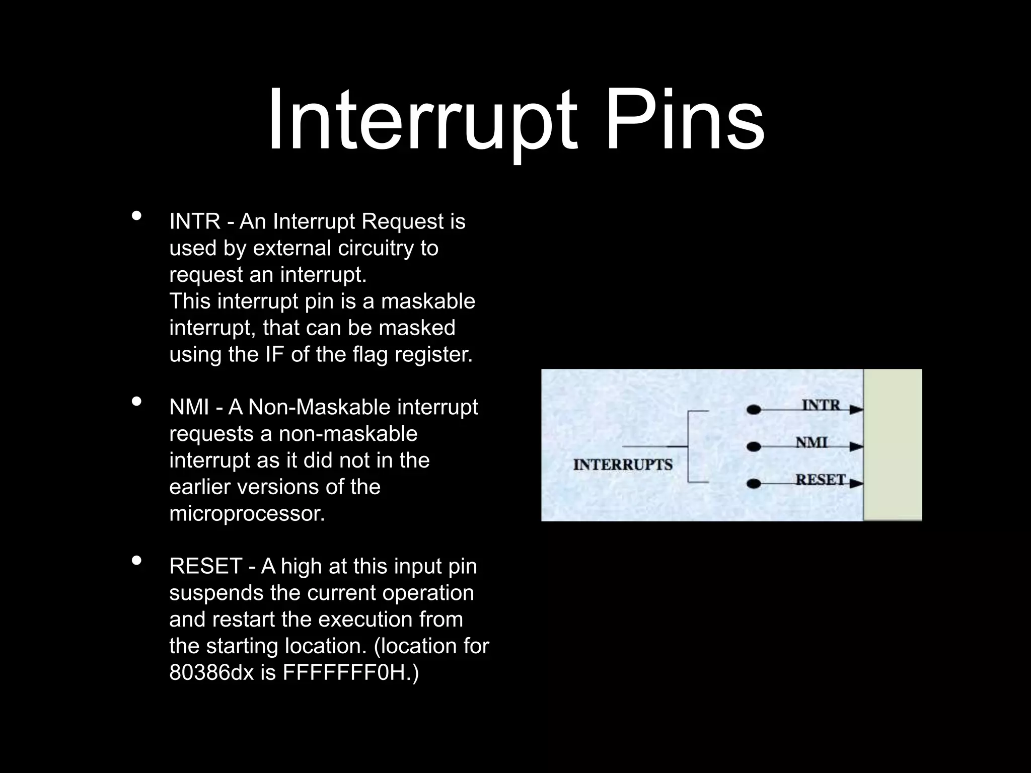 Interrupt Pins
• INTR - An Interrupt Request is
used by external circuitry to
request an interrupt.
This interrupt pin is a maskable
interrupt, that can be masked
using the IF of the flag register.
• NMI - A Non-Maskable interrupt
requests a non-maskable
interrupt as it did not in the
earlier versions of the
microprocessor.
• RESET - A high at this input pin
suspends the current operation
and restart the execution from
the starting location. (location for
80386dx is FFFFFFF0H.)
 