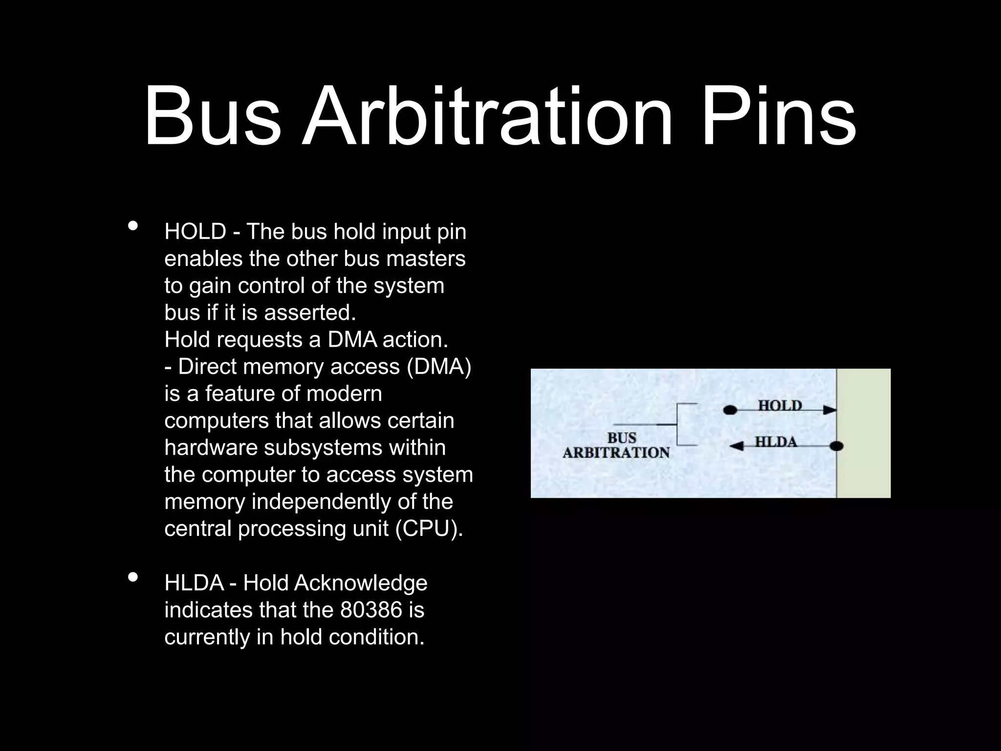 Bus Arbitration Pins
• HOLD - The bus hold input pin
enables the other bus masters
to gain control of the system
bus if it is asserted.
Hold requests a DMA action.
- Direct memory access (DMA)
is a feature of modern
computers that allows certain
hardware subsystems within
the computer to access system
memory independently of the
central processing unit (CPU).
• HLDA - Hold Acknowledge
indicates that the 80386 is
currently in hold condition.
 