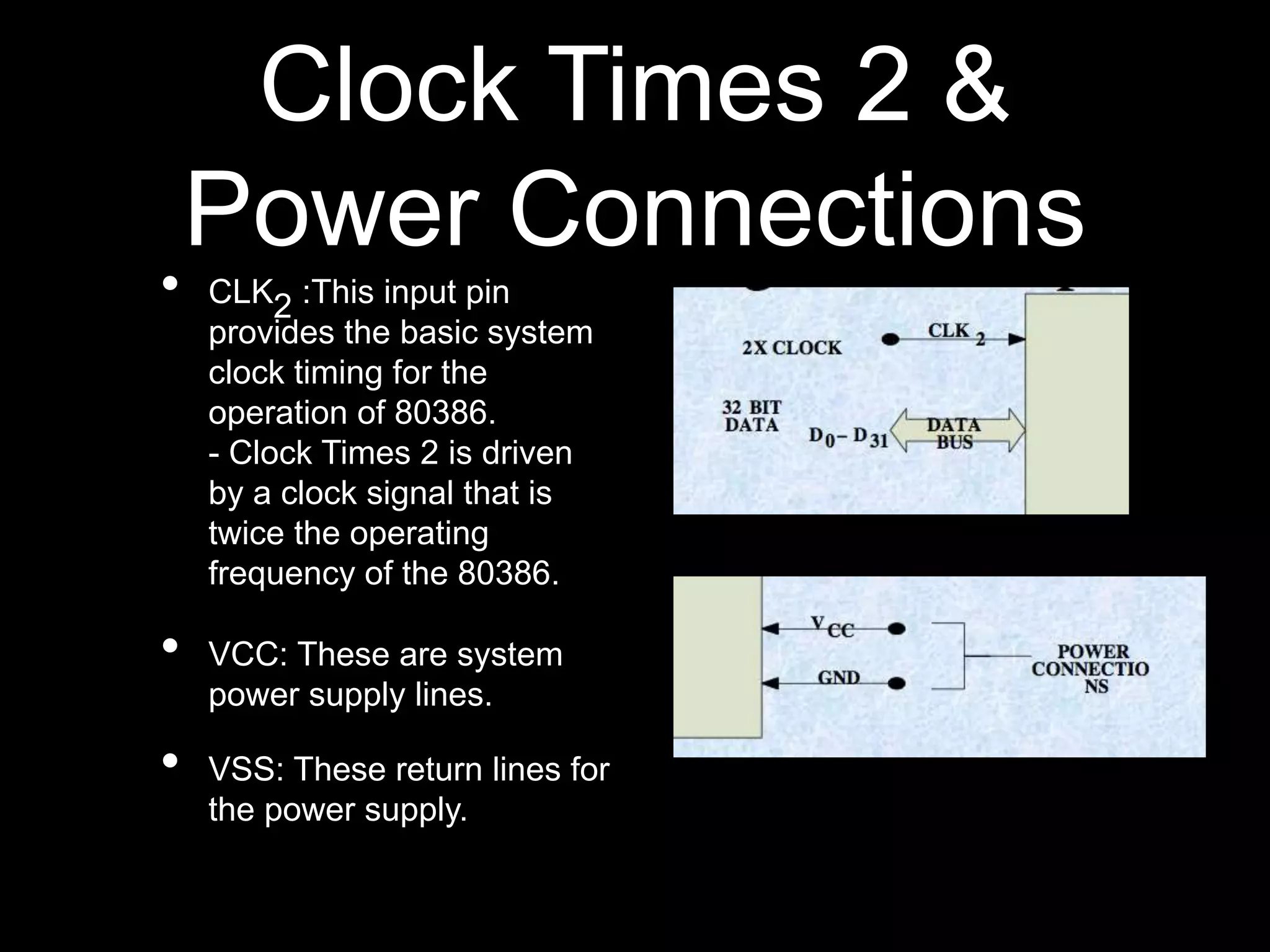 Clock Times 2 &
Power Connections
• CLK2 :This input pin
provides the basic system
clock timing for the
operation of 80386.
- Clock Times 2 is driven
by a clock signal that is
twice the operating
frequency of the 80386.
• VCC: These are system
power supply lines.
• VSS: These return lines for
the power supply.
 