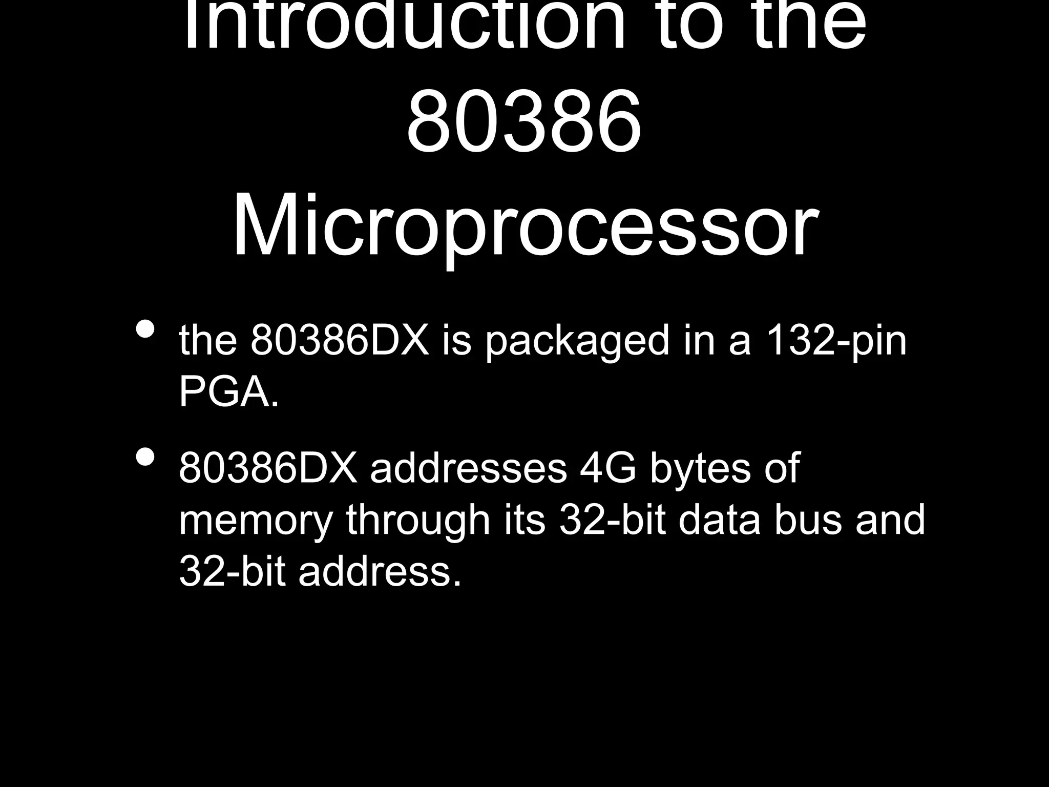 Introduction to the
80386
Microprocessor
• the 80386DX is packaged in a 132-pin
PGA.
• 80386DX addresses 4G bytes of
memory through its 32-bit data bus and
32-bit address.
 