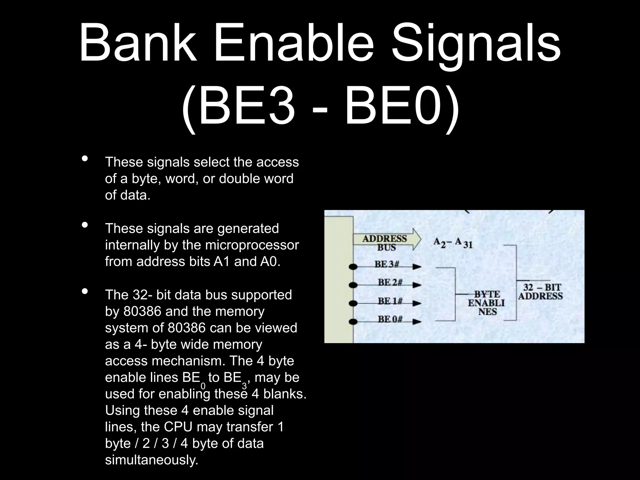 Bank Enable Signals
(BE3 - BE0)
• These signals select the access
of a byte, word, or double word
of data.
• These signals are generated
internally by the microprocessor
from address bits A1 and A0.
• The 32- bit data bus supported
by 80386 and the memory
system of 80386 can be viewed
as a 4- byte wide memory
access mechanism. The 4 byte
enable lines BE
0
to BE
3
, may be
used for enabling these 4 blanks.
Using these 4 enable signal
lines, the CPU may transfer 1
byte / 2 / 3 / 4 byte of data
simultaneously.
 