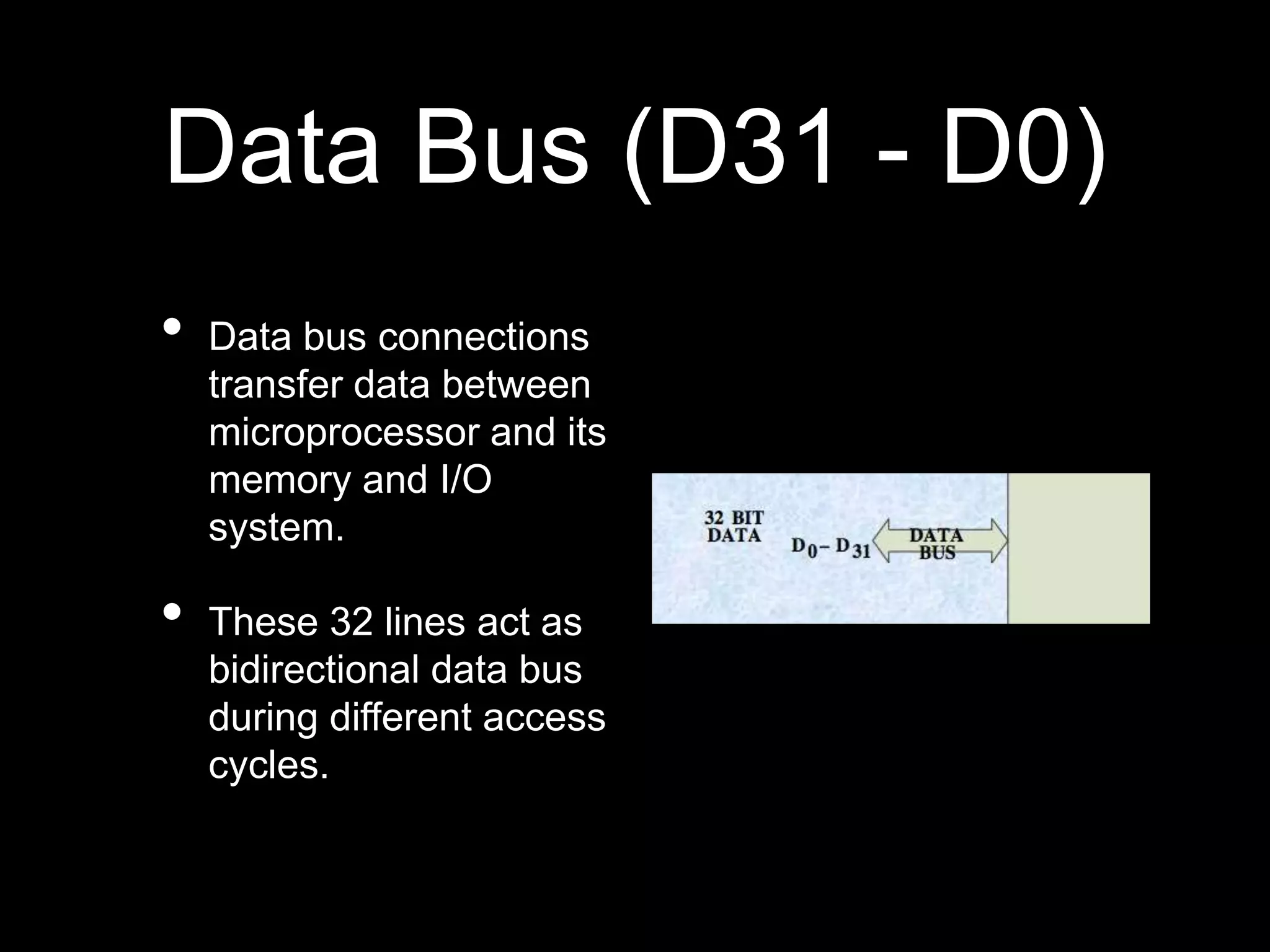 Data Bus (D31 - D0)
• Data bus connections
transfer data between
microprocessor and its
memory and I/O
system.
• These 32 lines act as
bidirectional data bus
during different access
cycles.
 