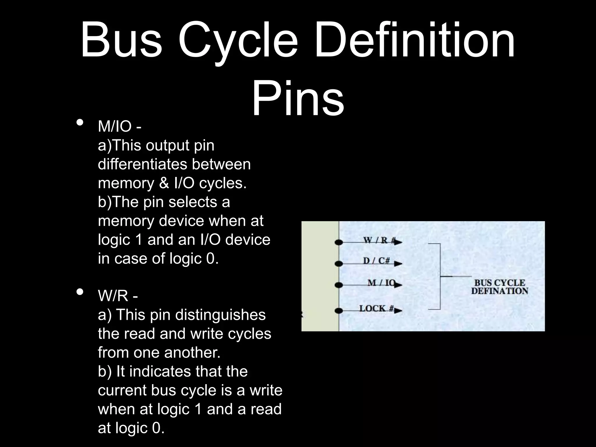 Bus Cycle Definition
Pins
• M/IO -
a)This output pin
differentiates between
memory & I/O cycles.
b)The pin selects a
memory device when at
logic 1 and an I/O device
in case of logic 0.
• W/R -
a) This pin distinguishes
the read and write cycles
from one another.
b) It indicates that the
current bus cycle is a write
when at logic 1 and a read
at logic 0.
 