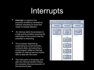 Interrupts
• Interrupt is a signal to the
processor emitted by hardware or
software indicating an event that
needs immediate attention.
• An interrupt alerts the processor to
a high-priority condition requiring the
interruption of the current code the
processor is executing.
• The processor responds by
suspending its current activities,
saving its state, and executing a
small program called an interrupt
handler (or interrupt service routine,
ISR) to deal with the event.
• This interruption is temporary, and
after the interrupt handler finishes,
the processor resumes execution of
the previous thread.
 