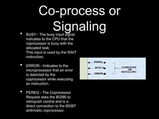 Co-process or
Signaling
• BUSY - The busy input signal
indicates to the CPU that the
coprocessor is busy with the
allocated task.
This input is used by the WAIT
instruction.
• ERROR - Indicates to the
microprocessor that an error
is detected by the
coprocessor while executing
an instruction.
• PEREQ - The Coprocessor
Request asks the 80386 to
relinquish control and is a
direct connection to the 80387
arithmetic coprocessor.
 