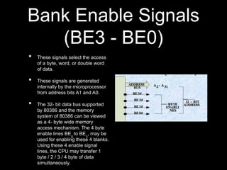 Bank Enable Signals
(BE3 - BE0)
• These signals select the access
of a byte, word, or double word
of data.
• These signals are generated
internally by the microprocessor
from address bits A1 and A0.
• The 32- bit data bus supported
by 80386 and the memory
system of 80386 can be viewed
as a 4- byte wide memory
access mechanism. The 4 byte
enable lines BE
0
to BE
3
, may be
used for enabling these 4 blanks.
Using these 4 enable signal
lines, the CPU may transfer 1
byte / 2 / 3 / 4 byte of data
simultaneously.
 
