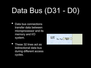 Data Bus (D31 - D0)
• Data bus connections
transfer data between
microprocessor and its
memory and I/O
system.
• These 32 lines act as
bidirectional data bus
during different access
cycles.
 