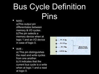 Bus Cycle Definition
Pins
• M/IO -
a)This output pin
differentiates between
memory & I/O cycles.
b)The pin selects a
memory device when at
logic 1 and an I/O device
in case of logic 0.
• W/R -
a) This pin distinguishes
the read and write cycles
from one another.
b) It indicates that the
current bus cycle is a write
when at logic 1 and a read
at logic 0.
 