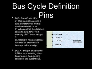 Bus Cycle Definition
Pins
• D/C - Data/Control Pin
a) This pin distinguishes a
data transfer cycle from a
machine control cycle.
b) Indicates that the data bus
contains data for or from
memory of I/O when at logic
1.
c) At logic 0, microprocessor
is halted or executes an
interrupt acknowledge.
• LOCK - this pin enables the
CPU from preventing other
bus masters from gaining
control of the system bus.
 