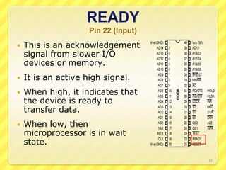 READY
Pin 22 (Input)
 This is an acknowledgement
signal from slower I/O
devices or memory.
 It is an active high signal.
 When high, it indicates that
the device is ready to
transfer data.
 When low, then
microprocessor is in wait
state.
10
 