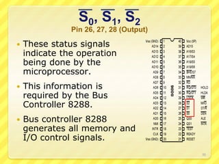 S0, S1, S2
Pin 26, 27, 28 (Output)
 These status signals
indicate the operation
being done by the
microprocessor.
 This information is
required by the Bus
Controller 8288.
 Bus controller 8288
generates all memory and
I/O control signals.
30
 