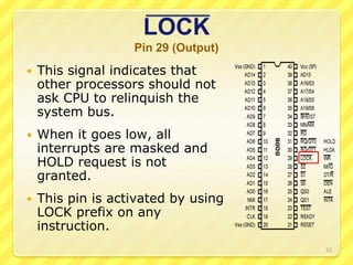 LOCK
Pin 29 (Output)
 This signal indicates that
other processors should not
ask CPU to relinquish the
system bus.
 When it goes low, all
interrupts are masked and
HOLD request is not
granted.
 This pin is activated by using
LOCK prefix on any
instruction.
32
 