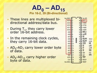 AD0 – AD15
Pin 16-2, 39 (Bi-directional)
 These lines are multiplexed bi-
directional address/data bus.
 During T1, they carry lower
order 16-bit address.
 In the remaining clock cycles,
they carry 16-bit data.
 AD0-AD7 carry lower order byte
of data.
 AD8-AD15 carry higher order
byte of data.
6
 