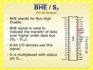 BHE / S7
Pin 34 (Output)
 BHE stands for Bus High
Enable.
 BHE signal is used to
indicate the transfer of data
over higher order data bus
(D8 – D15).
 8-bit I/O devices use this
signal.
 It is multiplexed with status
pin S7.
8
 