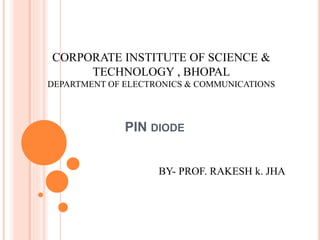 PIN DIODE
CORPORATE INSTITUTE OF SCIENCE &
TECHNOLOGY , BHOPAL
DEPARTMENT OF ELECTRONICS & COMMUNICATIONS
BY- PROF. RAKESH k. JHA
 
