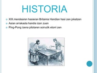 HISTORIA
 XIX.mendearen hasieran Britainia Handian hasi zen jokatzen
 Asian arrakasta handia izan zuen
 Ping-Pong izena pilotaren soinutik etorri zen
 