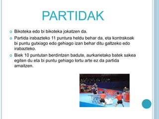 PARTIDAK
 Bikoteka edo bi bikoteka jokatzen da.
 Partida irabazteko 11 puntura heldu behar da, eta kontrakoak
bi puntu gutxiago edo gehiago izan behar ditu galtzeko edo
irabazteko.
 Biek 10 puntutan berdintzen badute, aurkarietako batek sakea
egiten du eta bi puntu gehiago lortu arte ez da partida
amaitzen.
 