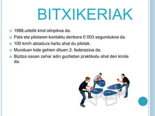 BITXIKERIAK
 1988.urtetik kirol olinpikoa da.
 Pala eta pilotaren kontaktu denbora 0`003 segundukoa da.
 100 km/h abiadura hartu ahal du pilotak.
 Munduan kide gehien dituen 2. federazioa da.
 Bizitza osoan zehar adin guztietan praktikatu ahal den kirola
da.
 