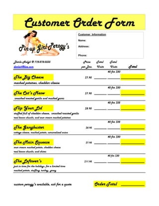 Customer Order Form
                                                     Customer Information

                                                     Name:

                                                     Address:


                                                     Phone:

Darla Halyk @ 778-878-5555                                Price      Total    Total
darla6@live.com                                          per Doz.    Units     Units          Total
                                                                             40 for $20
The Big Cheese                                             $7.95 ________ ________ _______________
mashed potatoes, cheddar cheese
                                                                             40 for $20
The Cat's Meow                                             $7.95 ________ ________ _______________
smashed roasted garlic and mashed yams
                                                                             40 for $22
Flip Your Lid                                              $8.95 ________ ________ _______________
stuffed full of cheddar cheese, smashed roasted garlic
real bacon chunks, and sour cream mashed potatoes
                                                                             40 for $22
The Gangbuster                                              $8.95 ________ ________ _______________
cottage cheese, mashed potato, caramelized onion
                                                                             40 for $20
The Main Squeeze                                            $7.95 ________ ________ _______________
sour cream mashed potato, cheddar cheese
real bacon chunks, and chives
                                                                             40 for $30

The Leftover's                                             $11.95 ________ ________ _______________
just in time for the holidays, for a limited time
mashed potato, stuffing, turkey,, gravy



custom perogy's available, ask for a quote                          Order Total           _______________
 