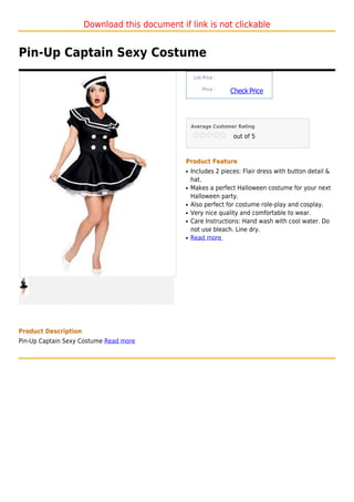 Download this document if link is not clickable


Pin-Up Captain Sexy Costume
                                                    List Price :

                                                        Price :
                                                                   Check Price



                                                   Average Customer Rating

                                                                    out of 5



                                               Product Feature
                                               q   Includes 2 pieces: Flair dress with button detail &
                                                   hat.
                                               q   Makes a perfect Halloween costume for your next
                                                   Halloween party.
                                               q   Also perfect for costume role-play and cosplay.
                                               q   Very nice quality and comfortable to wear.
                                               q   Care Instructions: Hand wash with cool water. Do
                                                   not use bleach. Line dry.
                                               q   Read more




Product Description
Pin-Up Captain Sexy Costume Read more
 